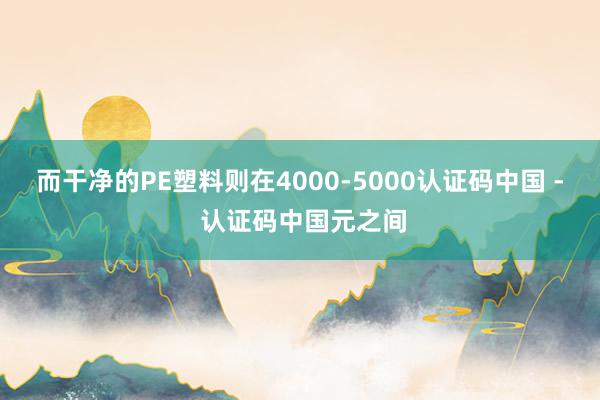 而干净的PE塑料则在4000-5000认证码中国 - 认证码中国元之间