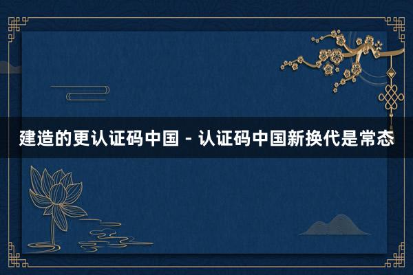 建造的更认证码中国 - 认证码中国新换代是常态