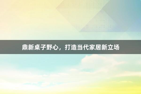 鼎新桌子野心,打造当代家居新立场